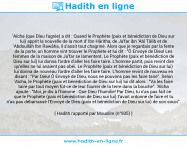 Une image avec le hadith : 'Aïcha (que Dieu l'agrée) a dit : Quand le Prophète (paix et bénédiction de Dieu sur lui) apprit la nouvelle de la mort d' Ibn Hâritha, de Ja'far ibn 'Abî Tâlib et de 'Abdoullâh Ibn Rawâha, il s'assit tout chagriné. Alors que je regardais par la fente de la porte, un homme vint trouver le Prophète et lui dit : "Ô Envoyé de Dieu! Les femmes de la maison de Ja'far se lamentent. Le Prophète (paix et bénédiction de Dieu sur lui) lui donna l'ordre d'aller les faire taire. L'homme partit, puis revint dire qu'elles ne lui avaient pas obéi. Le Prophète (paix et bénédiction de Dieu sur lui) lui donna de nouveau l'ordre d'aller les faire taire. L'homme revint de nouveau en disant : "Par Dieu! Ô Envoyé de Dieu, nous ne pouvons pas les faire taire". Selon 'Aïcha, le Prophète (paix et bénédiction de Dieu sur lui) lui dit alors : "Va les faire taire par tout moyen fût-ce de leur fourrer de la terre dans la bouche". 'Aïcha ajoute : "Moi, je dis à l'homme : Que Dieu t'humilie! Par Dieu, tu n'as pas fait ce que le Prophète (paix et bénédiction de Dieu sur lui) t'avait ordonné de faire et tu n'as pas débarrassé l'Envoyé de Dieu (paix et bénédiction de Dieu sur lui) de son souci". Hadith rapporté par Mouslim (n°935)