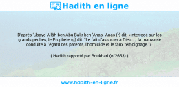Une image avec le hadith : D'après 'Ubayd Allâh ben Abu Bakr ben 'Anas, 'Anas (r) dit: «Interrogé sur les grands péchés, le Prophète (ç) dit: "Le fait d'associer à Dieu..., la mauvaise conduite à l'égard des parents, l'homicide et le faux témoignage."» Hadith rapporté par Boukhari (n°2653)