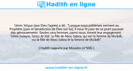 Une image avec le hadith : 'Umm 'Atiyya (que Dieu l'agrée) a dit : "Lorsque nous prêtâmes serment au Prophète (paix et bénédiction de Dieu sur lui), il nous fit jurer de ne point pousser des gémissements. Seules cinq femmes, parmi nous, tinrent leur engagement : 'Umm Sulaym, 'Umm Al-'Alâ', la fille de Abou Sabra, qui est la femme de Mu'âdh, -ou la fille de Abou Sabra et la femme de Mu'âdh". Hadith rapporté par Mouslim (n°936)