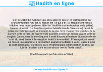Une image avec le hadith : Récit de Jâbir Ibn 'Abdillâh (que Dieu agrée le père et le fils) transmis par Muhammad Ibn 'Amr Ibn Al-Hasan Ibn 'Ali qui a dit : Al-Hajjâj étant venu à Médine, nous interrogeâmes Jâbir Ibn 'Abdillâh (sur les horaires de la prière). Celui-ci répondit : "Le Prophète (paix et bénédiction de Dieu sur lui) faisait la prière de zhuhr (de midi) au moment de la plus forte chaleur vers le milieu de la journée; celle de 'asr (de l'après-midi) quand le soleil était encore vivant; celle de maghrib (du coucher du soleil) quand il avait disparu à l'horizon. Quant à celle de 'ichâ' (du soir), tantôt il l'avançait et tantôt il le retardait : il l'avançait; s'il voyait les fidèles tous réunis; et il la retardait, quand ils tardaient à venir. Quant à celle de subh (du matin), les fidèles -ou le Prophète (paix et bénédiction de Dieu sur lui)- la faisaient dans le clair-obscur vers la fin de la nuit". Hadith rapporté par Mouslim (n°646)