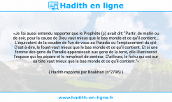Une image avec le hadith : «Je l'ai aussi entendu rapporter que le Prophète (ç) avait dit: "Partir, de matin ou de soir, pour la cause de Dieu vaut mieux que le bas monde et ce qu'il contient... L'équivalent de la coudée de l'un de vous au Paradis ou l'emplacement du qîd- C'est-à-dire, le fouet-vaut mieux que le bas monde et ce qu'il contient. Et si une femme des gens du Paradis apparaissait aux gens de la terre, elle illuminerait l'espace qui les sépare et le remplirait de senteur. D'ailleurs, le fichu qui est sur sa tête vaut mieux que le bas monde et ce qu'il contient."» Hadith rapporté par Boukhari (n°2796)