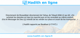 Une image avec le hadith : Directement de Musaddad, directement de Yahya, de 'Ubayd Allâh (r) qui dit: «On achetait les denrées en haut du marché puis on les revendait au même endroit; d'où le Messager de Dieu (ç) interdit de les vendre sur place et avant de les transporter...» Hadith rapporté par Boukhari (n°2167)