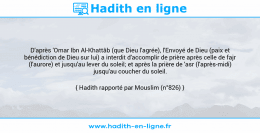 Une image avec le hadith : D'après 'Omar Ibn Al-Khattâb (que Dieu l'agrée), l'Envoyé de Dieu (paix et bénédiction de Dieu sur lui) a interdit d'accomplir de prière après celle de fajr (l'aurore) et jusqu'au lever du soleil; et après la prière de 'asr (l'après-midi) jusqu'au coucher du soleil. Hadith rapporté par Mouslim (n°826)