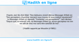 Une image avec le hadith : D'après Jarir Ibn Abd Allah: "Des bédouins vinrent dire au Messager d'Allah (ç): "Des percepteurs d'aumône viennent nous trouver et nous traitent injustement". Le Messager d'Allah (ç) répondit: "Contentez vos percepteurs!"" Jarir déclare: "Depuis que j'ai entendu cela, du Messager d'Allah (ç), aucun percepteur ne s'en est allé de chez moi sans être satisfait de moi". Hadith rapporté par Mouslim (n°989)