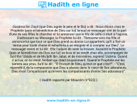 Une image avec le hadith : Ousâma Ibn Zayd (que Dieu agrée le père et le fils) a dit : Nous étions chez le Prophète (paix et bénédiction de Dieu sur lui) lorsqu'un messager vint de la part d'une de ses filles le chercher et lui annoncer que le fils de celle-ci était à l'agonie. S'adressant au Messager, le Prophète lui dit : "Retourne vers ma fille et annonce-lui que tout ce que Dieu prend ou donne Lui appartient, qu'Il a fixé un terme pour toute chose et exhorte-la à se résigner et à compter sur Dieu". Le messager revint et lui dit : Elle t'adjure de venir la trouver. Aussitôt le Prophète (paix et bénédiction de Dieu sur lui) se leva et se rendit chez elle, accompagné de Sa'd Ibn 'Ubâda et de Mu'âdh Ibn Jabal, et de moi-même, reprend 'Usâma. Quand il arriva, on lui remit l'enfant qui râlait bruyamment. Quand le Prophète eut les larmes aux yeux, Sa'd lui dit : "Ô Envoyé de Dieu, qu'est-ce que c'est?". - "C'est, répondit-il, de la compassion que Dieu a placée dans le cœur de Ses adorateurs. Dieu n'est Compatissant qu'envers les compatissants d'entre Ses adorateurs". Hadith rapporté par Mouslim (n°923)