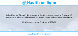 Une image avec le hadith : Selon Masrûq, 'Â'icha (r) dit: «Lorsque la dernière décade entrait, le Prophète (ç) retenait son mi'zalJJ, veillait la nuit et tenait à ce que sa famille reste éveillée.» Hadith rapporté par Boukhari (n°2024)