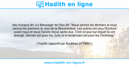 Une image avec le hadith : Abu Hurayra dit «Le Messager de Dieu dit: "Nous serons les derniers et nous serons les premiers le Jour de la Résurrection. Les autres ont reçu l'Ecriture avant nous et nous l'avons reçue après eux. C'est ce jour sur lequel ils ont divergé. Demain est pour les Juifs et le lendemain est pour les Chrétiens." Hadith rapporté par Boukhari (n°3486)