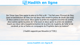 Une image avec le hadith : Ibn 'Omar (que Dieu agrée le père et le fils) a dit : "J'ai fait avec l'Envoyé de Dieu (paix et bénédiction de Dieu sur lui) deux rak'a avant la prière de zhuhr (de midi) et deux autres à son issue, deux après la prière du maghrib (coucher du soleil), deux autres après la prière de 'ichâ (soir) et deux après la prière de vendredi. Quant aux deux rak'a (supplémentaires) de la prière de maghrib, de 'ichâ' et de vendredi, je les ai faites en compagnie du Prophète dans sa maison". Hadith rapporté par Mouslim (n°729)