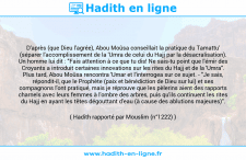 Une image avec le hadith : D'après (que Dieu l'agrée), Abou Moûsa conseillait la pratique du Tamattu' (séparer l'accomplissement de la 'Umra de celui du Hajj par la désacralisation). Un homme lui dit : "Fais attention à ce que tu dis! Ne sais-tu point que l'émir des Croyants a introduit certaines innovations sur les rites du Hajj et de la 'Umra". Plus tard, Abou Moûsa rencontra 'Umar et l'interrogea sur ce sujet. - "Je sais, répondit-il, que le Prophète (paix et bénédiction de Dieu sur lui) et ses compagnons l'ont pratiqué, mais je réprouve que les pèlerins aient des rapports charnels avec leurs femmes à l'ombre des arbres, puis qu'ils continuent les rites du Hajj en ayant les têtes dégouttant d'eau (à cause des ablutions majeures)". Hadith rapporté par Mouslim (n°1222)