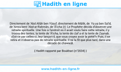 Une image avec le hadith : Directement de 'Abd Allâh ben Yûsuf, directement de Mâlik, de Ya ya ben Sa'îd, de 'Amra bent 'Abd-ar-Rahmân, de 'Â'icha (r): Le Prophète décida d'observer une retraite spirituelle. Une fois à l'endroit où il avait voulu faire cette retraite, il y trouva des tentes; la tente de 'Â'icha, la tente de r,laf a et la tente de Zaynab. «Est-ce par celles-ci, leur lança-t-il, que vous croyez avoir la piété?» Puis, il se retira et n'observa pas de retraite spirituelle. Il ne la fit que plus tard, dans une décade de chawwâl. Hadith rapporté par Boukhari (n°2034)