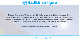 Une image avec le hadith : D'après Abu 'Ishâq, 'Amrû ben al-Hârith (le beau-frère du Messager de Dieu, c'est-à-dire, frère de Juwayriya bent al-Hârith) dit: «A part sa mule blanche, ses armes et une terre qu'il laissa comme aumône, le Messager de Dieu (ç) ne laissa à sa mort ni dirham, ni dinar, ni esclave, ni aucune autre chose.» Hadith rapporté par Boukhari (n°2739)