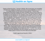 Une image avec le hadith : D'après al-Ahnaf Ibn Qays: "J'arrivais à Médine. Me trouvant dans une assemblée comptant des notables de Quraysh, un homme à la tenue débraillée, au corps et au visage austères, se leva devant eux pour déclarer: "Annonce aux thésauriseurs des pierres rougies qui seront chauffées dans le feu de l'Enfer! On les placera sur le bout des mamelons de l'un d'eux si bien qu'elle sortiront par ses omoplates et on les placera sur ses omoplate si bien qu'elles sortiront en vibrant par le bout de ses mamelons". Les gens baissèrent la tête sans que je n'en vise aucun lui répondre; L'homme tourna le dos et je le suivis jusqu'à ce qu'il prenne place auprès d'un pilier. J'affirmai: "Je pense que ceux-là ont détesté ce que tu leurs as dit". - "Ceux-là ne comprennent rien, répliqua-t-il. Mon ami intime Abu al-Qasim (ç) m’appela et je lui répondis. Il demanda: "Vois-tu Uhud?" Je regardai ce qui me restait de la journée en pensant qu'il m'enverrait régler l'une de ses affaires. -"Je le vois", dis-je. Il déclara: "Rien ne m'enchanterait plus que d'en posséder son équivalent en or afin de tout dépenser, à l'exception de trois dinars". Mais ceux-là amassent (les richesses du ) monde, ils ne comprennent rien du tout!" Je demandai: "Qu'as-tu contre tes frères de Quraysh? Tu ne leur présentes aucune demande et tu ne reçois rien d'eux". Il s'écria: "Non, par ton Seigneur! Je ne leur demanderai rien de ce monde ni de les questionner sur la religion jusqu'à ce que je rencontre Allah et Son Messager". Hadith rapporté par Mouslim (n°992)