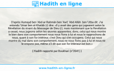 Une image avec le hadith : D'après Humayd ben 'Abd-ar-Rahmân ben 'Awf, 'Abd Allâh ben 'Utba dit: J'ai entendu 'Umar ben al-Khatâb (r) dire: «Il y avait des gens qui jugeaient selon la Révélation du vivant du Messager de Dieu (r); mais maintenant que la Revélation a cessé, nous jugeons selon les œuvres apparentes; donc, celui qui nous montre le bien dans son comportement nous nous fions à lui et nous le rapprochons de nous, quant à son for intérieur, c'est Dieu qui s'en occupera. Celui qui nous montre du mal dans son comportement, nous ne nous fions pas à lui et nous ne le croyons pas, même s'il dit que son for intérieur est bon.» Hadith rapporté par Boukhari (n°2641)