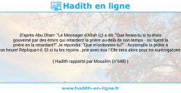 Une image avec le hadith : D'après Abu Dharr: "Le Messager d'Allah (ç) a dit: "Que ferais-tu si tu étais gouverné par des émirs qui retardent la prière au-delà de son temps - ou: tuent la prière en la retardant?" Je répondis: "Que m'ordonnes-tu?" - Accomplis la prière à son heure! Répliqua-t-il. Et si tu les rejoins , prie avec eux ! Elle sera alors pour toi surérogatoire." Hadith rapporté par Mouslim (n°648)