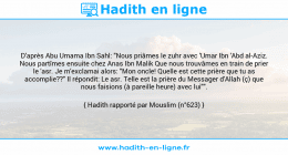 Une image avec le hadith : D'après Abu Umama Ibn Sahl: "Nous priâmes le zuhr avec 'Umar Ibn 'Abd al-Aziz. Nous partîmes ensuite chez Anas Ibn Malik Que nous trouvâmes en train de prier le 'asr. Je m'exclamai alors: "Mon oncle! Quelle est cette prière que tu as accomplie??" Il répondit: Le asr. Telle est la prière du Messager d'Allah (ç) que nous faisions (à pareille heure) avec lui"". Hadith rapporté par Mouslim (n°623)