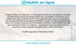 Une image avec le hadith : D'après 'Ikrima, ibn 'Abbâs dit: «Le Messager de Dieu (ç) sortit durant la maladie survenue avant sa mort en tenant la tête avec un bandeau. Il prit place sur le minbar, loua Dieu, le glorifia et dit: "Il n'y a parmi les gens aucune personne qui me soit plus dévouée qu'Abu Bkar ben Quhâfa, soit par sa personne soit par ses biens. Et si j'avais à choisir parmi les hommes un Intime, j'aurais choisi Abu Bakr; mais l'amitié de l'islam est meilleure... Condamnez toutes les ouvertures qui donnent sur cette mosquée, exception faite à celle d'Abu Bakr."» Hadith rapporté par Boukhari (n°467)