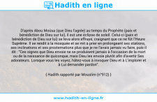 Une image avec le hadith : D'après Abou Moûsa (que Dieu l'agrée) au temps du Prophète (paix et bénédiction de Dieu sur lui), il eut une éclipse de soleil. Celui-ci (paix et bénédiction de Dieu sur lui) se leva alors effrayé, craignant que ce ne fût l'Heure Suprême. Il se rendit à la mosquée et se mit à prier en prolongeant ses stations, ses inclinations et ses prosternations plus que je ne l'avais jamais vu faire, puis il dit : "Ces signes que Dieu envoie ne se produisent jamais à l'occasion de la mort ou de la naissance de quiconque, mais Dieu les envoie plutôt afin d'avertir Ses adorateurs. Lorsque vous les voyez, hâtez-vous à invoquer Dieu et à L'implorer et à Lui demander pardon". Hadith rapporté par Mouslim (n°912)