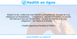 Une image avec le hadith : Mujâchi' (r) dit: «J'allai avec mon frère dire au Prophète (ç): "Accepte de nous allégeance sur l'Expatriation... - L'Expatriation, répondit le Prophète, est passée; elle était pour ceux qui l'avaient faite. - Sur quoi accepteras-tu de nous allégeance? - Sur l'Islam et le Combat..."» Hadith rapporté par Boukhari (n°2963)