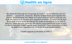 Une image avec le hadith : Ibn Abbas fut interrogé sur ce passage du Coran:"... sinon l'affection pour les proches...", (sourate 42, verset 23). Sa'îd Ibn Djubayr disait qu'il s'agissait des proches de Mohammed. Ibn 'Abbas lui fit alors observer qu'il n'y avait pas une seule des fractions de Quraych avec laquelle le Prophète (ç) n'avait pas de liens de parenté. C'est à cause de cela que fut révélé ce passage du Coran dont le sens est: "sinon que vous observiez (les devoirs d'une parenté qui m'unit à vous". (Le terme coranique "qurbâ" signifie aussi "proximité"; il peut aussi bien, et même de préférence, s'appliquer à la recherche de la proximité d'Allah). Hadith rapporté par Boukhari (n°3497)