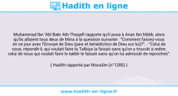 Une image avec le hadith : Muhammad Ibn 'Abî Bakr Ath-Thaqafî rapporte qu'il posa à Anas Ibn Mâlik, alors qu'ils allaient tous deux de Mina à la question suivante : "Comment faisiez-vous en ce jour avec l'Envoyé de Dieu (paix et bénédiction de Dieu sur lui)?". - "Celui de nous, répondit-il, qui voulait faire la Talbiya la faisait sans qu'on y trouvât à redire; celui de nous qui voulait faire le takbîr le faisait sans qu'on lui adressât de reproches". Hadith rapporté par Mouslim (n°1285)