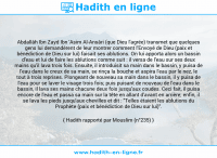 Une image avec le hadith : Abdallâh Ibn Zayd Ibn 'Asim Al-Ansâri (que Dieu l'agrée) transmet que quelques gens lui demandèrent de leur montrer comment l'Envoyé de Dieu (paix et bénédiction de Dieu sur lui) faisait ses ablutions. On lui apporta alors un bassin d'eau et lui de faire les ablutions comme suit : il versa de l'eau sur ses deux mains qu'il lava trois fois. Ensuite, il introduisit sa main dans le bassin, y puisa de l'eau dans le creux de sa main, se rinça la bouche et aspira l'eau par le nez, le tout à trois reprises. Plongeant de nouveau sa main dans le bassin, il y puisa de l'eau pour se laver le visage trois fois; puis puisant de nouveau de l'eau dans le bassin, il lava ses mains chacune deux fois jusqu'aux coudes. Ceci fait, il puisa encore de l'eau et passa sa main sur la tête en allant d'avant en arrière; enfin, il se lava les pieds jusqu'aux chevilles et dit : "Telles étaient les ablutions du Prophète (paix et bénédiction de Dieu sur lui)". Hadith rapporté par Mouslim (n°235)