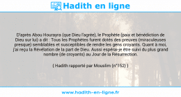 Une image avec le hadith : D'après Abou Hourayra (que Dieu l'agrée), le Prophète (paix et bénédiction de Dieu sur lui) a dit : Tous les Prophètes furent dotés des preuves (miraculeuses presque) semblables et susceptibles de rendre les gens croyants. Quant à moi, j'ai reçu la Révélation de la part de Dieu. Aussi espérai-je être suivi du plus grand nombre (de croyants) au Jour de la Résurrection. Hadith rapporté par Mouslim (n°152)
