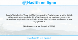 Une image avec le hadith : D'après 'Abdallah Ibn 'Omar (qu'Allah les agrée), le Prophète (que la prière d'Allah et Son salut soient sur lui) a dit: « Tout homme à qui vient son cousin et lui demande un surplus de bien et il le lui refuse, Allah lui refuse ses faveurs le jour du jugement ». Hadith rapporté par Targhib (n°897)