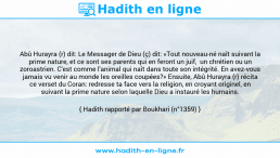 Une image avec le hadith : Abû Hurayra (r) dit: Le Messager de Dieu (ç) dit: «Tout nouveau-né naît suivant la prime nature, et ce sont ses parents qui en feront un juif, un chrétien ou un zoroastrien. C'est comme l'animal qui naît dans toute son intégrité. En avez-vous jamais vu venir au monde les oreilles coupées?» Ensuite, Abû Hurayra (r) récita ce verset du Coran: redresse ta face vers la religion, en croyant originel, en suivant la prime nature selon laquelle Dieu a instauré les humains. Hadith rapporté par Boukhari (n°1359)