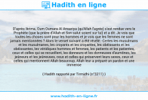 Une image avec le hadith : D'après Ikrima, Oum Oumara Al Ansariya (qu'Allah l'agrée) s'est rendue vers le Prophète (que la prière d'Allah et Son salut soient sur lui) et a dit: Je vois que toutes les choses sont pour les hommes et je vois que les femmes ne sont jamais mentionnées ? Alors le verset suivant a été révélé: -Certes les musulmans et les musulmanes, les croyants et les croyantes, les obéissants et les obéissantes, les véridiques hommes et femmes, les patients et les patientes, ceux et celles qui se recueillent, les donneurs et les donneuses d'aumônes, les jeûneurs et les jeûneuses, ceux et celles qui préservent leurs sexes, ceux et celles qui mentionnent Allah beaucoup, Allah leur a préparé un pardon et une immense récompense. Hadith rapporté par Tirmidhi (n°3211)