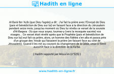 Une image avec le hadith : Al-Barâ Ibn 'Azib (que Dieu l'agrée) a dit : J'ai fait la prière avec l'Envoyé de Dieu (paix et bénédiction de Dieu sur lui) en faisant face à la direction du Jérusalem pendant seize mois; jusqu'au moment où Dieu lui révéla ce verset de la sourate d'Al-Baqara : Où que vous soyez, tournez-y (vers la mosquée sacrée) vos visages... Ce verset était révélé après que le Prophète (paix et bénédiction de Dieu sur lui) eut fait sa prière, alors, un homme des fidèles s'en alla et passa près d'un groupe des 'Ansâr qui faisaient la prière (en faisant face au côté de Jérusalem). Quand il les mit au courant du changement de la Qibla, ceux-ci firent aussitôt face à la direction de la Ka'ba. Hadith rapporté par Mouslim (n°525)