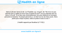 Une image avec le hadith : 'Abd-ul-Lâh ben 'Amrû (r) dit: «Le Prophète (ç) m'ayant dit: "Ne m'a-t-on pas informé que tu veilles la nuit et que tu jeûnes le jour?" je lui ai répondu que oui. Alors, il m'a dit: "Si tu fais cela continuellement, tes yeux faibliront et ta propre personne se lassera. Ta propre personne a un droit sur toi, les tiens aussi. Alors jeûne puis romps le jeûne, veille en prière et dors la nuit."» Hadith rapporté par Boukhari (n°1153)