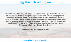 Une image avec le hadith : Salim Ibn 'Abd Allah rapporte d'après son père: Tandis que 'Umar Ibn al-Khattab prononçait son discours aux gens, le jour du vendredi, un des Compagnons du Messager d'Allah (ç) entra. 'Umar l'apostropha: "C'est à cette heure-ci que tu viens!" Il répondit: "J'étais occupé aujourd'hui et j'avais à peine retrouvé les miens que j'ai entendu l'appel à la prière du vendredi. Je n'ai donc rien fait de plus que les ablutions". 'Umar reprit: "ET en plus juste les ablution! Or tu sais que le Messager d'Allah (ç) ordonnait de se laver". Hadith rapporté par Mouslim (n°845)