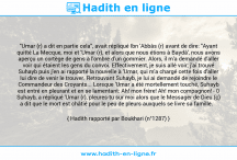 Une image avec le hadith : "Umar (r) a dit en partie cela", avait répliqué Ibn 'Abbâs (r) avant de dire: "Ayant quitté La Mecque, moi et 'Umar (r), et alors que nous étions à Baydâ', nous avons aperçu un cortège de gens à l'ombre d'un gommier. Alors, il m'a demandé d'aller voir qui étaient les gens du convoi. Effectivement, je suis allé voir; j'ai trouvé Suhayb puis j'en ai rapporté la nouvelle à 'Umar, qui m'a chargé cette fois d'aller lui dire de venir le trouver. Retrouvant Suhayb, je lui ai demandé de rejoindre le Commandeur des Croyants... Lorsque 'Umar a été mortellement touché, Suhayb est entré en pleurant et en se lamentant: Ah! mon frère! Ah! mon compagnon! - 0 Suhayb, a répliqué 'Umar (r), pleures-tu sur moi alors que le Messager de Dieu (ç) a dit que le mort est châtié pour le peu de pleurs auxquels se livre sa famille. Hadith rapporté par Boukhari (n°1287)
