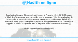 Une image avec le hadith : D'après Abu Hurayra: "Un aveugle vint trouver le Prophète (ç) et dit: "Ô Messager d 'Allah Je n'ai personne pour me guider vers la mosquée." Il lui demanda alors de lui accorder la permission de prier dans sa demeure. Le Messager d'Allah (ç) y consentit. Mais quand l'aveugle tourna le dos, il l'appela et demanda: "Entends-tu l'appel à la prière?" Il répondit: "Oui" - "Réponds alors!" Ordonne le Prophète (ç). Hadith rapporté par Mouslim (n°653)