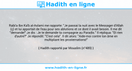 Une image avec le hadith : Rabi'a Ibn Ka'b al-Aslami me rapporte: "Je passai la nuit avec le Messager d'Allah (ç) et lui apportait de l'eau pour ses ablutions et ce dont il avait besoin. Il me dit "demande!" Je dis : Je te demande ta compagnie au Paradis." Il répliqua: "Et rien d'autre?" Je répondit: "C'est cela". Il dit alors: "Aide-moi contre ton âme en multipliant les prosternations!" Hadith rapporté par Mouslim (n°489)