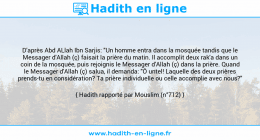 Une image avec le hadith : D'après Abd ALlah Ibn Sarjis: "Un homme entra dans la mosquée tandis que le Messager d'Allah (ç) faisait la prière du matin. Il accomplit deux rak'a dans un coin de la mosquée, puis rejoignis le Messager d'Allah (ç) dans la prière. Quand le Messager d'Allah (ç) salua, il demanda: "Ô untel! Laquelle des deux prières prends-tu en considération? Ta prière individuelle ou celle accomplie avec nous?" Hadith rapporté par Mouslim (n°712)