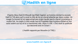 Une image avec le hadith : D'après Abou Said Al Khoudri (qu'Allah l'agrée), un homme récitait la sourate Kahf (n°18) alors qu'il y avait à côté de lui un cheval attaché par deux cordes. Un nuage l'a couvert et se rapprochait peu à peu tandis que le cheval commença à vouloir fuir. Au matin il s'est rendu vers le Prophète (que la prière d'Allah et Son salut soient sur lui) et lui a mentionné cela. Alors il a dit: « Ceci était la quiétude qui descend avec le Coran ». Hadith rapporté par Mouslim (n°795)