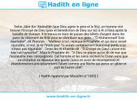 Une image avec le hadith : Selon Jâbir Ibn 'Abdoullâh (que Dieu agrée le père et le fils), un homme vint trouver l'Envoyé de Dieu (paix et bénédiction de Dieu sur lui) à Al-Ji'râna après la bataille de Hunayn. Il le trouva en train de puiser des billets d'argent dans les pans du vêtement de Bilâl pour en distribuer aux gens. - "Ô Muhammad! Sois équitable!", dit l'homme. - "Malheur à toi!, répliqua le Prophète, et qui donc serait équitable; si moi, je ne l'étais pas! Tu aurais certainement beaucoup perdu si je n'étais pas équitable". 'Omar Ibn Al-Khattâb dit : "Ô Envoyé de Dieu! Laisse-moi tuer cet hypocrite!". Mais le Prophète dit : "A Dieu ne plaise qu'on dit de moi que j'assassine mes compagnons. Cet homme et les siens récitent le Coran sans que sa récitation ne dépasse leur gosier (sans en avoir de récompense) et abandonneront précipitamment l'Islam comme une flèche qui perce un gibier et sort de l'autre côté". Hadith rapporté par Mouslim (n°1063)
