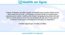 Une image avec le hadith : D’après Al Miqdam (qu’Allah l’agrée), le Prophète (que la prière d’Allah et Son salut soient sur lui) a dit: « Un humain n’a jamais rempli un récipient plus mauvais que le ventre. Il suffit au fils d’Adam de quelques bouchées afin qu’il tienne son dos droit et s’il ne peut se contenter de cela alors le tiers pour la nourriture, le tiers pour sa boisson et le tiers pour sa respiration » Hadith rapporté par Tirmidhi (n°2380)