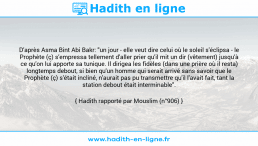 Une image avec le hadith : D'après Asma Bint Abi Bakr: "un jour - elle veut dire celui où le soleil s'éclipsa - le Prophète (ç) s'empressa tellement d'aller prier qu'il mit un dir (vêtement) jusqu'à ce qu'on lui apporte sa tunique. Il dirigea les fidèles (dans une prière où il resta) longtemps debout, si bien qu'un homme qui serait arrivé sans savoir que le Prophète (ç) s'était incliné, n'aurait pas pu transmettre qu'il l'avait fait, tant la station debout était interminable". Hadith rapporté par Mouslim (n°906)