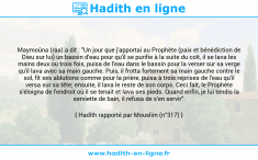 Une image avec le hadith : Maymoûna (raa) a dit : "Un jour que j'apportai au Prophète (paix et bénédiction de Dieu sur lui) un bassin d'eau pour qu'il se purifie à la suite du coït, il se lava les mains deux ou trois fois, puisa de l'eau dans le bassin pour la verser sur sa verge qu'il lava avec sa main gauche. Puis, il frotta fortement sa main gauche contre le sol, fit ses ablutions comme pour la prière, puisa à trois reprises de l'eau qu'il versa sur sa tête; ensuite, il lava le reste de son corps. Ceci fait, le Prophète s'éloigna de l'endroit où il se tenait et lava ses pieds. Quand enfin, je lui tendis la serviette de bain, il refusa de s'en servir". Hadith rapporté par Mouslim (n°317)