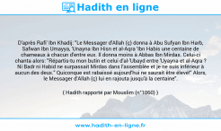 Une image avec le hadith : D'après Rafi' Ibn Khadij: "Le Messager d'Allah (ç) donna à Abu Sufyan Ibn Harb, Safwan Ibn Umayya, 'Unayna Ibn Hisn et al-Aqra 'Ibn Habis une centaine de chameaux à chacun d'entre eux. Il donna moins à Abbas Ibn Mirdas. Celui-ci chanta alors: "Répartis-tu mon butin et celui d'al-'Ubayd entre 'Uyayna et al-Aqra ? Ni Badr ni Habid ne surpassait Mirdas dans l'assemblée et je ne suis inférieur à aucun des deux." Quiconque est rabaissé aujourd'hui ne saurait être élevé!" Alors, le Messager d'Allah (ç) lui en rajouta jusqu'à la centaine". Hadith rapporté par Mouslim (n°1060)