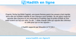 Une image avec le hadith : D'après 'Aicha (qu'Allah l'agrée), une jeune femme parmi les ansars s'est mariée, alors elle est tombée malade et ses cheveux sont tombés. Ils ont alors voulu lui rajouter des cheveux et ont interrogé le Prophète (que la prière d'Allah et Son salut soient sur lui) sur cela. Il a dit : « Allah maudit celle qui rajoute des cheveux et celle pour qui on les rajoute ». Hadith rapporté par Mouslim (n°2122)