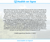 Une image avec le hadith : Selon Abou Hourayra (que Dieu l'agrée), l'Envoyé de Dieu (paix et bénédiction de Dieu sur lui) a dit : Une nuit, un homme décide de faire une aumône. Il va alors et la remet à la main d'une prostituée. Le lendemain, on s'étonne de cette aumône faite à une prostituée. L'homme dit alors : "Ô Seigneur! A Toi la louange pour cette aumône que Tu m'as fait donner à une prostituée; je vais faire encore une aumône". Il va déposer son aumône à la main d'un riche. Le lendemain, on s'est étonné de cette aumône faite à un homme fortuné. L'homme (charitable) dit alors : "Ô Seigneur! A Toi la louange pour cette aumône que Tu m'as fait donner à un riche. Je vais faire encore une aumône". Puis il va déposer son aumône à la main d'un voleur. Le lendemain on s'est étonné de cette aumône faite à un voleur. L'homme dit alors : "Ô Seigneur! Louange à Toi qui m'as fait donner l'aumône à une prostituée, à un riche et à un voleur". Cet homme vit en songe quelqu'un lui dire : "Tes aumônes sont acceptées. Il se peut que l'aumône faite à la prostituée lui épargnera le péché charnel; que celle faite au riche, lui servira de leçon et le poussera à suivre ton exemple et à dépenser une partie des biens que Dieu lui a octroyés; et, que celle faite au voleur, lui épargnera le vol". Hadith rapporté par Mouslim (n°1022)