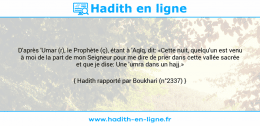 Une image avec le hadith : D'après 'Umar (r), le Prophète (ç), étant à 'Aqîq, dit: «Cette nuit, quelqu'un est venu à moi de la part de mon Seigneur pour me dire de prier dans cette vallée sacrée et que je dise: Une 'umra dans un hajj.» Hadith rapporté par Boukhari (n°2337)