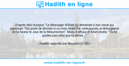 Une image avec le hadith : D'après Abû Hurayra: "Le Messager d'Allah (ç) demanda à son oncle qui agonisait: "Dis point de divinité si ce n'est Allah! Par cette parole, je témoignerai en ta faveur le Jour de la Résurrection". Mais, il refusa et Allah révéla: "Tu ne guides pas celui que tu aimes..." Hadith rapporté par Mouslim (n°25)