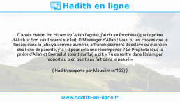 Une image avec le hadith : D'après Hakim Ibn Hizam (qu'Allah l'agrée), j'ai dit au Prophète (que la prière d'Allah et Son salut soient sur lui): Ô Messager d'Allah ! Vois- tu les choses que je faisais dans la jahiliya comme aumône, affranchissement d'esclave ou maintien des liens de parenté, y' a t-il pour cela une récompense ? Le Prophète (que la prière d'Allah et Son salut soient sur lui) a dit: « Tu es rentré dans l'Islam par rapport au bien que tu as fait dans le passé ». Hadith rapporté par Mouslim (n°123)