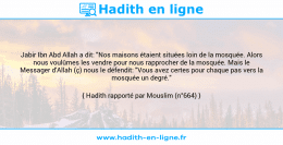 Une image avec le hadith : Jabir Ibn Abd Allah a dit: "Nos maisons étaient situées loin de la mosquée. Alors nous voulûmes les vendre pour nous rapprocher de la mosquée. Mais le Messager d'Allah (ç) nous le défendit: "Vous avez certes pour chaque pas vers la mosquée un degré." Hadith rapporté par Mouslim (n°664)