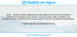 Une image avec le hadith : 'Urwa:... 'A'icha m'a alors rapporté que le Messager de Dieu (ç) les soumettait à examen en se basant sur ces versets: Vous qui croyez, si des croyantes vous arrivent en exode, soumettez-les à examen jusqu'à: Dieu est tout pardon, Miséricordieux. Hadith rapporté par Boukhari (n°2713)