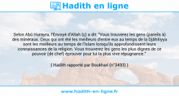 Une image avec le hadith : Selon Abû Hurayra, l'Envoyé d'Allah (ç) a dit: "Vous trouverez les gens (pareils à) des minéraux. Ceux qui ont été les meilleurs d'entre eux au temps de la Djâhiliyya sont les meilleurs au temps de l'Islam lorsqu'ils approfondissent leurs connaissances de la religion. Vous trouverez les gens les plus dignes de ce pouvoir (de chef) éprouver pour lui la plus vive répugnance." Hadith rapporté par Boukhari (n°3493)